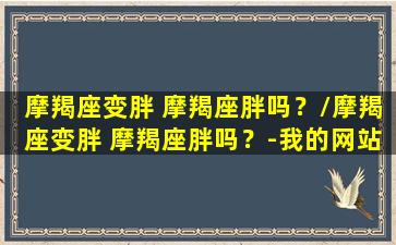 摩羯座变胖 摩羯座胖吗？/摩羯座变胖 摩羯座胖吗？-我的网站